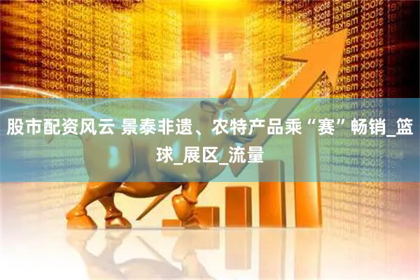 股市配资风云 景泰非遗、农特产品乘“赛”畅销_篮球_展区_流量