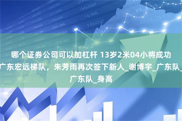 哪个证券公司可以加杠杆 13岁2米04小将成功加盟广东宏远梯队，朱芳雨再次签下新人_谢博宇_广东队_身高