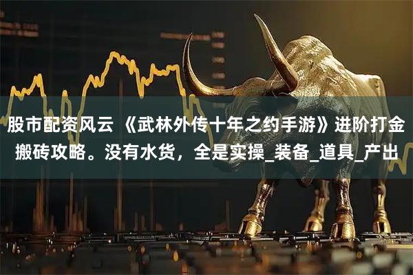 股市配资风云 《武林外传十年之约手游》进阶打金搬砖攻略。没有水货，全是实操_装备_道具_产出