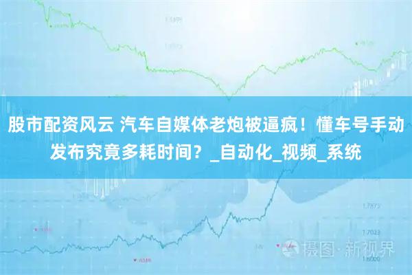 股市配资风云 汽车自媒体老炮被逼疯！懂车号手动发布究竟多耗时间？_自动化_视频_系统
