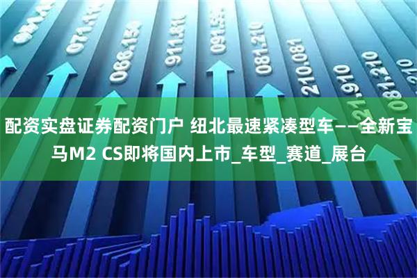 配资实盘证券配资门户 纽北最速紧凑型车——全新宝马M2 CS即将国内上市_车型_赛道_展台