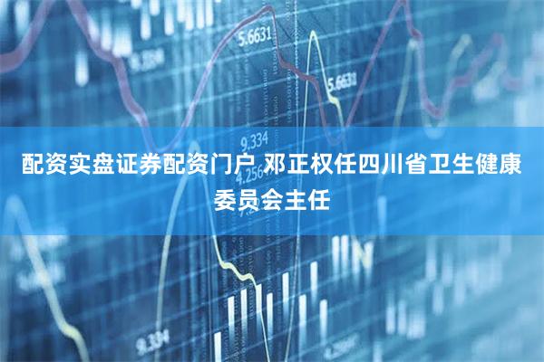 配资实盘证券配资门户 邓正权任四川省卫生健康委员会主任