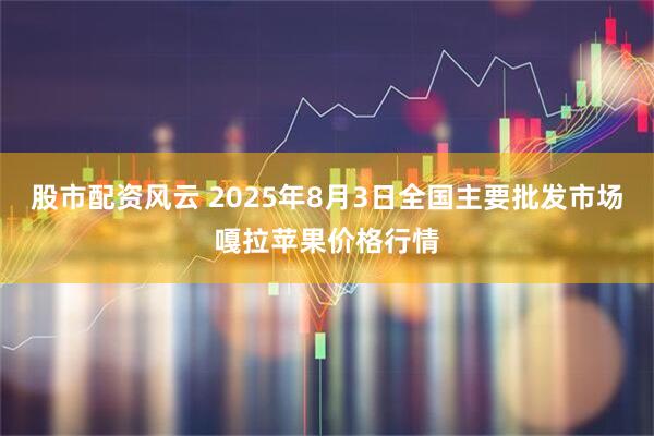 股市配资风云 2025年8月3日全国主要批发市场嘎拉苹果价格行情