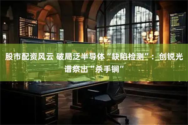 股市配资风云 破局泛半导体“缺陷检测”：创锐光谱祭出“杀手锏”