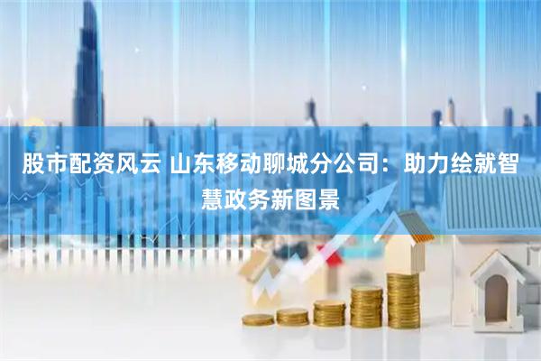 股市配资风云 山东移动聊城分公司：助力绘就智慧政务新图景
