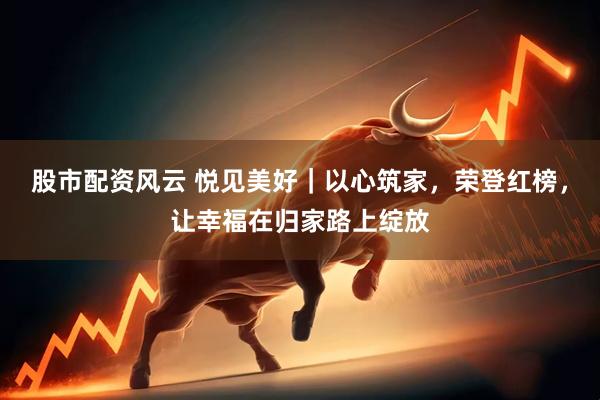 股市配资风云 悦见美好｜以心筑家，荣登红榜，让幸福在归家路上绽放