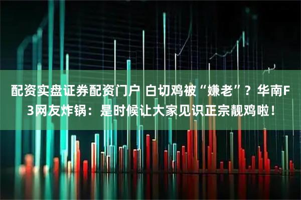 配资实盘证券配资门户 白切鸡被“嫌老”？华南F3网友炸锅：是时候让大家见识正宗靓鸡啦！