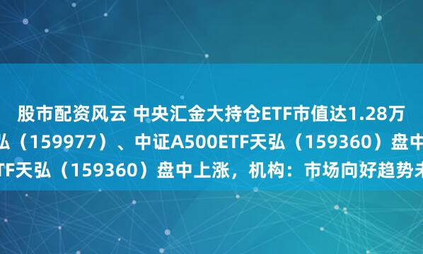 股市配资风云 中央汇金大持仓ETF市值达1.28万亿元，创业板ETF天弘（159977）、中证A500ETF天弘（159360）盘中上涨，机构：市场向好趋势未改