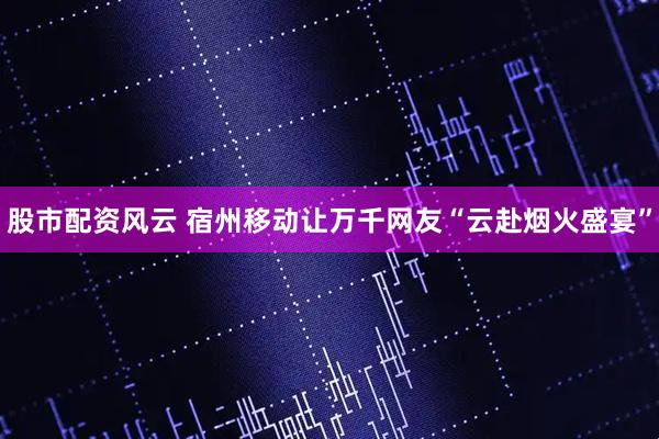 股市配资风云 宿州移动让万千网友“云赴烟火盛宴”