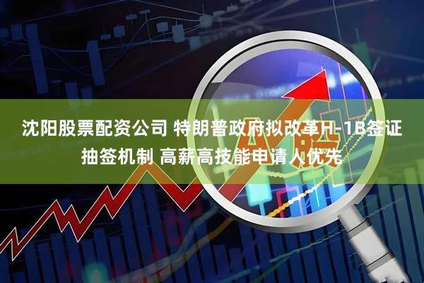 沈阳股票配资公司 特朗普政府拟改革H-1B签证抽签机制 高薪高技能申请人优先