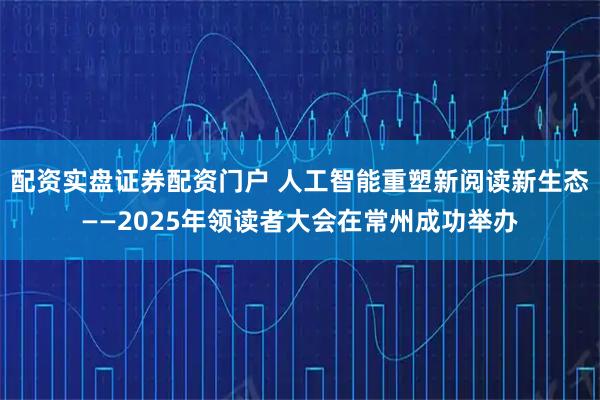 配资实盘证券配资门户 人工智能重塑新阅读新生态——2025年领读者大会在常州成功举办
