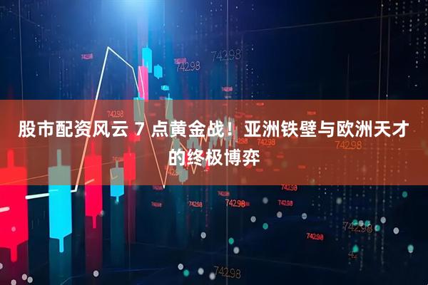 股市配资风云 7 点黄金战！亚洲铁壁与欧洲天才的终极博弈