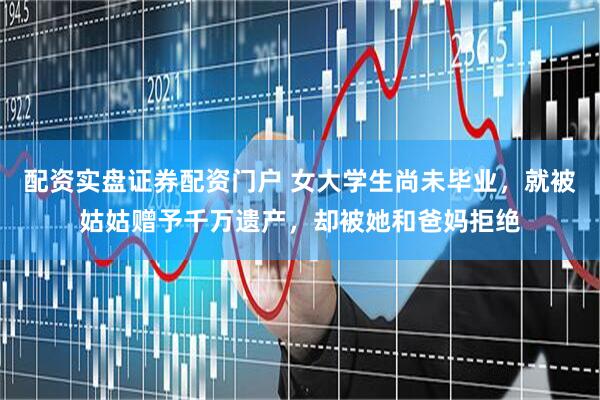 配资实盘证券配资门户 女大学生尚未毕业，就被姑姑赠予千万遗产，却被她和爸妈拒绝