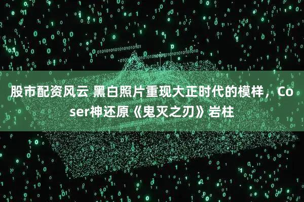 股市配资风云 黑白照片重现大正时代的模样，Coser神还原《鬼灭之刃》岩柱
