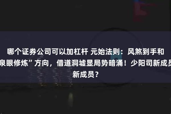 哪个证券公司可以加杠杆 元始法则：风煞到手和“泉眼修炼”方向，借道洞墟显局势暗涌！少阳司新成员？