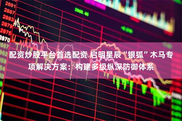 配资炒股平台首选配资 启明星辰“银狐”木马专项解决方案：构建多级纵深防御体系