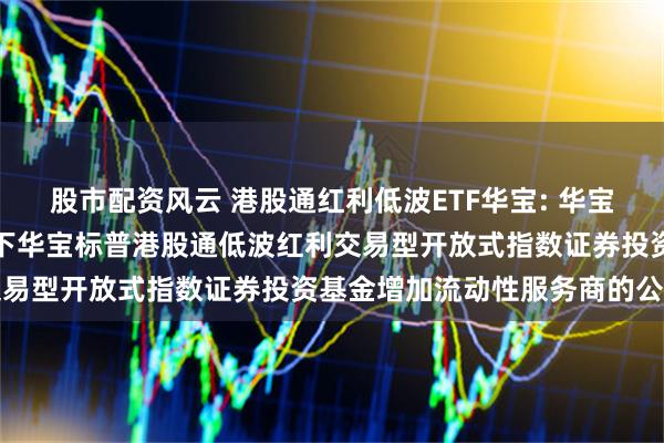 股市配资风云 港股通红利低波ETF华宝: 华宝基金管理有限公司关于旗下华宝标普港股通低波红利交易型开放式指数证券投资基金增加流动性服务商的公告