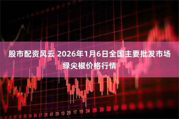 股市配资风云 2026年1月6日全国主要批发市场绿尖椒价格行情