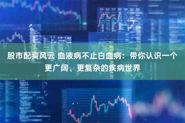 股市配资风云 血液病不止白血病：带你认识一个更广阔、更复杂的疾病世界