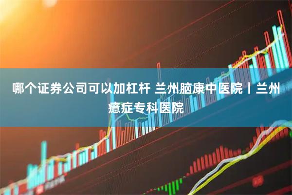 哪个证券公司可以加杠杆 兰州脑康中医院丨兰州癔症专科医院