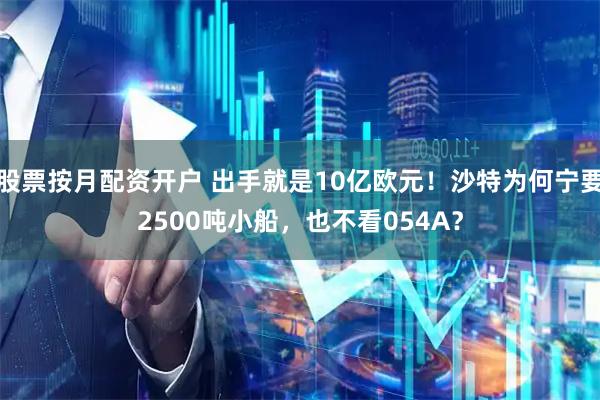 股票按月配资开户 出手就是10亿欧元！沙特为何宁要2500吨小船，也不看054A？