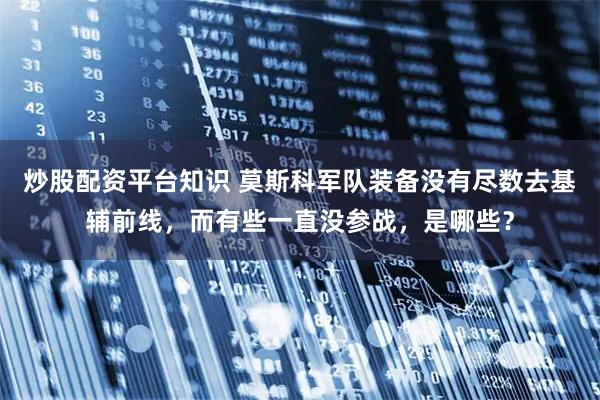 炒股配资平台知识 莫斯科军队装备没有尽数去基辅前线，而有些一直没参战，是哪些？