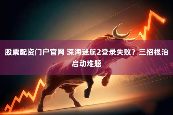 股票配资门户官网 深海迷航2登录失败？三招根治启动难题