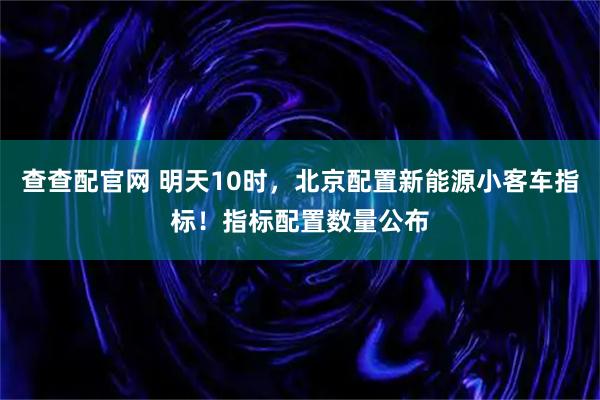 查查配官网 明天10时，北京配置新能源小客车指标！指标配置数量公布